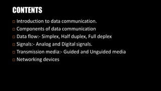 CONTENTS
 Introduction to data communication.
 Components of data communication
 Data flow:- Simplex, Half duplex, Full deplex
 Signals:- Analog and Digital signals.
 Transmission media:- Guided and Unguided media
 Networking devices
 