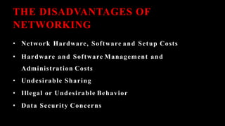 THE DISADVANTAGES OF
NETWORKING
• Network Hardware, Software and Setup Costs
• Hardware and Software Management and
Administration Costs
• Undesirable Sharing
• Illegal or Undesirable Behavior
• Data Security Concerns
 