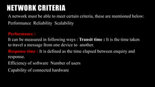 NETWORK CRITERIA
A network must be able to meet certain criteria, these are mentioned below:
Performance Reliability Scalability
Performance :
It can be measured in following ways : Transit time : It is the time taken
to travel a message from one device to another.
Response time : It is defined as the time elapsed between enquiry and
response.
Efficiency of software Number of users
Capability of connected hardware
 