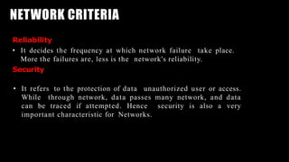NETWORK CRITERIA
Reliability
• It decides the frequency at which network failure take place.
More the failures are, less is the network's reliability.
Security
• It refers to the protection of data unauthorized user or access.
While through network, data passes many network, and data
can be traced if attempted. Hence security is also a very
important characteristic for Networks.
 