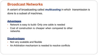 A variant of broadcasting called multicasting in which transmission is
done to a subset of machines.
Advantages
• Network is easy to build- Only one cable is needed
• Cost of construction is cheaper when compared to other
networks
Disadvantages
• Not very scalable and flexible
• An Arbitration mechanism is needed to resolve conflicts
Broadcast Networks
7
 