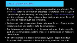 DATA COMMUNICATIONS
• The term telecommunication means communication at a distance. The
word data refers to information presented in whatever form is agreed
upon by the parties creating and using the data. Data communications
are the exchange of data between two devices via some form of
transmission medium such as a wire cable.
• Exchange of data between two devices via some forms of transmission
medium(such as wire cable) is Data Communications.
• For data communications to occur, the communicating devices must be
part of a communication system made of a combination of hardware
and software.
• The effectiveness of a data communication system depends on four
fundamental characteristics:- delivery, accuracy, timeliness and jitter.
 
