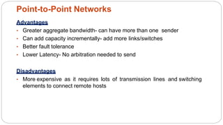 Advantages
• Greater aggregate bandwidth- can have more than one sender
• Can add capacity incrementally- add more links/switches
• Better fault tolerance
• Lower Latency- No arbitration needed to send
Disadvantages
• More expensive as it requires lots of transmission lines and switching
elements to connect remote hosts
Point-to-Point Networks
4
1
 