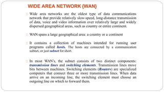 Wide area networks are the oldest type of data communications
network that provide relatively slow-speed, long-distance transmission
of data, voice and video information over relatively large and widely
dispersed geographical areas, such as country or entire continent.
WAN spans a large geographical area: a country or a continent
It contains a collection of machines intended for running user
programs called hosts. The hosts are connected by a communication
subnet, or just subnet for short.
In most WAN’s, the subnet consists of two distinct components:
transmission lines and switching elements. Transmission lines move
bits between machines. Switching elements (Routers) are specialized
computers that connect three or more transmission lines. When data
arrive on an incoming line, the switching element must choose an
outgoing line on which to forward them.
WIDE AREA NETWORK {WAN}
47
 
