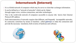 Internetwork {Internet}
It is a Global network of computers which may be server or client that exchanges information.
It can be defined as a "network of networks" which can be linked
through copper wires, wireless connections, and other technologies.
This is the world-wide network of computers accessible to anyone who knows their Internet
Protocol (IP) address
Such interconnection of networks requires that different, and frequently incompatible networks,
be connected, sometimes by means of machines called gateways to make the connection and
provide the necessary translation, both in terms of hardware and software.
 