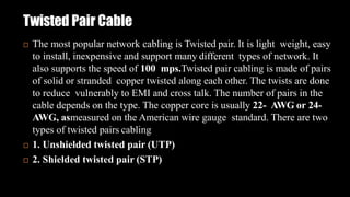 Twisted Pair Cable
 The most popular network cabling is Twisted pair. It is light weight, easy
to install, inexpensive and support many different types of network. It
also supports the speed of 100 mps.Twisted pair cabling is made of pairs
of solid or stranded copper twisted along each other. The twists are done
to reduce vulnerably to EMI and cross talk. The number of pairs in the
cable depends on the type. The copper core is usually 22- AWG or 24-
AWG, asmeasured on the American wire gauge standard. There are two
types of twisted pairs cabling
 1. Unshielded twisted pair (UTP)
 2. Shielded twisted pair (STP)
 