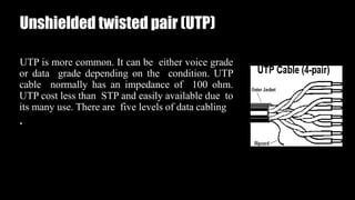 Unshielded twisted pair (UTP)
UTP is more common. It can be either voice grade
or data grade depending on the condition. UTP
cable normally has an impedance of 100 ohm.
UTP cost less than STP and easily available due to
its many use. There are five levels of data cabling
.
 