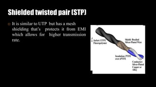 Shielded twisted pair (STP)
 It is similar to UTP but has a mesh
shielding that’s protects it from EMI
which allows for higher transmission
rate.
 
