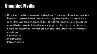 UnguidedMedia
• Unguided media or wireless media doesn't use any physical connectors
between the two devices communicating. Usually the transmission is
send through the atmosphere but, sometime it can be just across the
rule. Wireless media is used when a physical obstruction or distance
blocks are used with normal cable media. The three types of wireless
media are:
 Radio waves
 Micro waves
 Infrared waves
 
