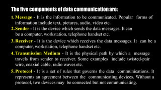 The five components of data communicationare:
1. Message - It is the information to be communicated. Popular forms of
information include text, pictures, audio, video etc.
2.Sender - It is the device which sends the data messages. It can
be a computer, workstation, telephone handset etc.
3.Receiver - It is the device which receives the data messages. It can be a
computer, workstation, telephone handset etc.
4.Transmission Medium - It is the physical path by which a message
travels from sender to receiver. Some examples include twisted-pair
wire, coaxial cable, radio waves etc.
5.Protocol - It is a set of rules that governs the data communications. It
represents an agreement between the communicating devices. Without a
protocol, two devices may be connected but not communicating.
 