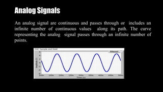 Analog Signals
An analog signal are continuous and passes through or includes an
infinite number of continuous values along its path. The curve
representing the analog signal passes through an infinite number of
points.
 