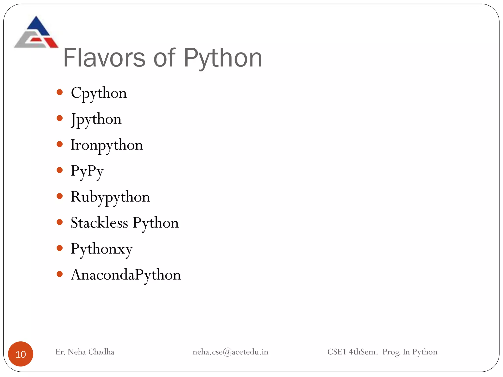 Flavors of Python
Er. Neha Chadha neha.cse@acetedu.in CSE1 4thSem. Prog. In Python
10
 Cpython
 Jpython
 Ironpython
 PyPy
 Rubypython
 Stackless Python
 Pythonxy
 AnacondaPython
 