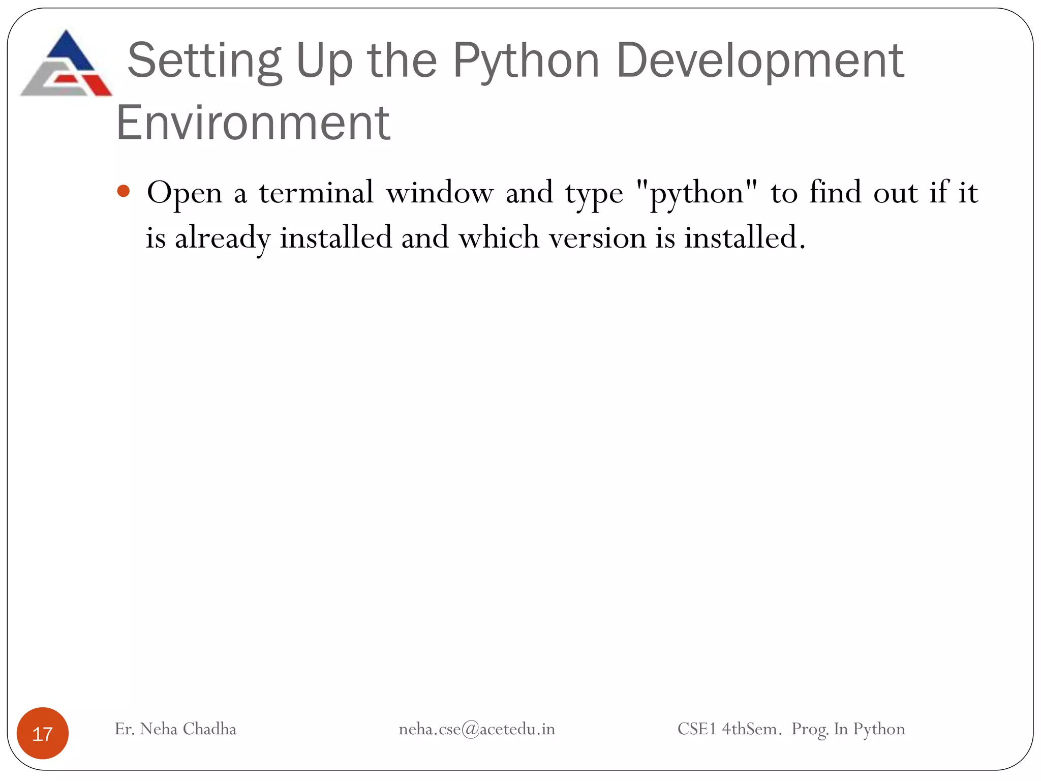 Setting Up the Python Development
Environment
Er. Neha Chadha neha.cse@acetedu.in CSE1 4thSem. Prog. In Python
17
 Open a terminal window and type "python" to find out if it
is already installed and which version is installed.
 