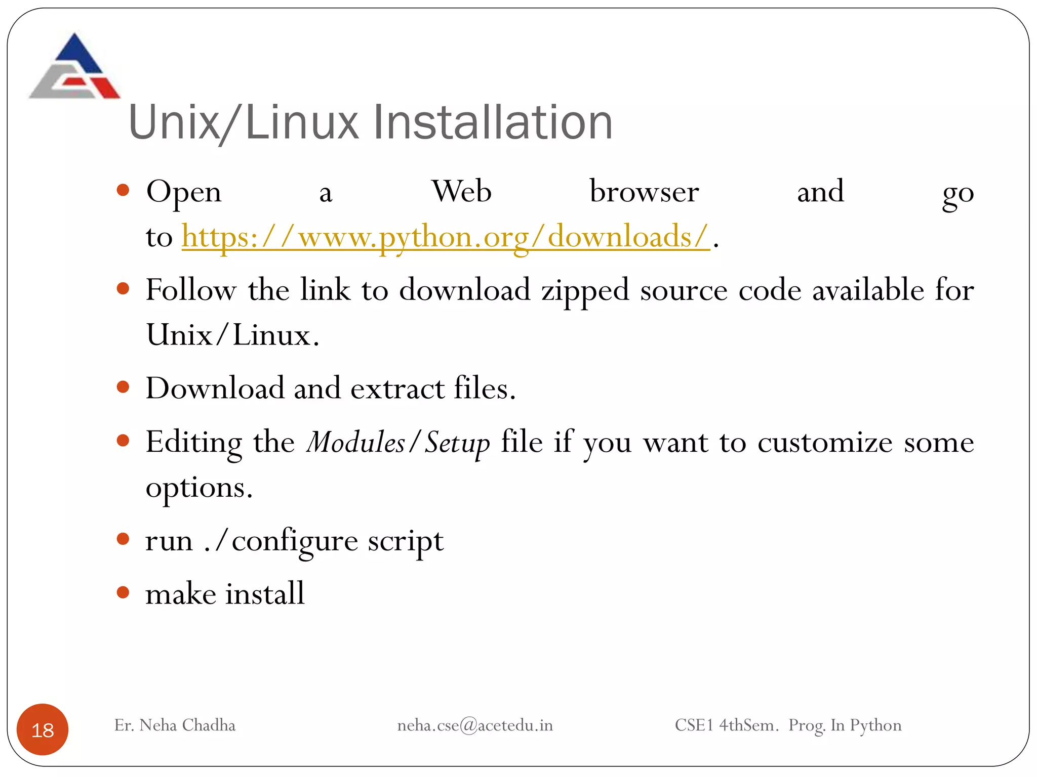 Unix/Linux Installation
Er. Neha Chadha neha.cse@acetedu.in CSE1 4thSem. Prog. In Python
18
 Open a Web browser and go
to https://www.python.org/downloads/.
 Follow the link to download zipped source code available for
Unix/Linux.
 Download and extract files.
 Editing the Modules/Setup file if you want to customize some
options.
 run ./configure script
 make install
 