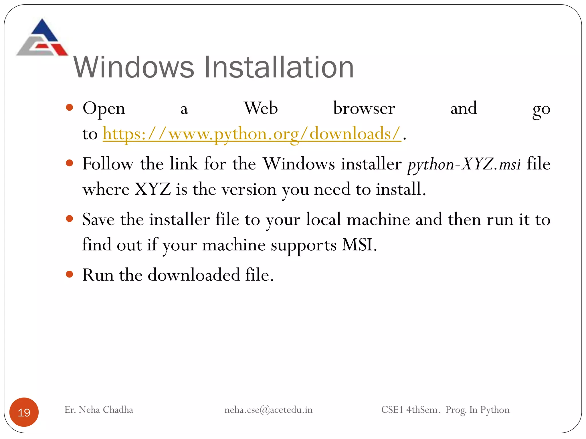 Windows Installation
Er. Neha Chadha neha.cse@acetedu.in CSE1 4thSem. Prog. In Python
19
 Open a Web browser and go
to https://www.python.org/downloads/.
 Follow the link for the Windows installer python-XYZ.msi file
where XYZ is the version you need to install.
 Save the installer file to your local machine and then run it to
find out if your machine supports MSI.
 Run the downloaded file.
 