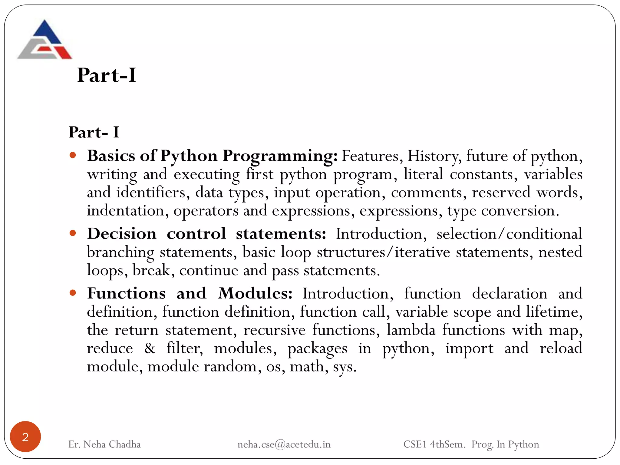 Part-I
Part- I
 Basics of Python Programming: Features, History, future of python,
writing and executing first python program, literal constants, variables
and identifiers, data types, input operation, comments, reserved words,
indentation, operators and expressions, expressions, type conversion.
 Decision control statements: Introduction, selection/conditional
branching statements, basic loop structures/iterative statements, nested
loops, break, continue and pass statements.
 Functions and Modules: Introduction, function declaration and
definition, function definition, function call, variable scope and lifetime,
the return statement, recursive functions, lambda functions with map,
reduce & filter, modules, packages in python, import and reload
module, module random, os, math, sys.
2
Er. Neha Chadha neha.cse@acetedu.in CSE1 4thSem. Prog. In Python
 