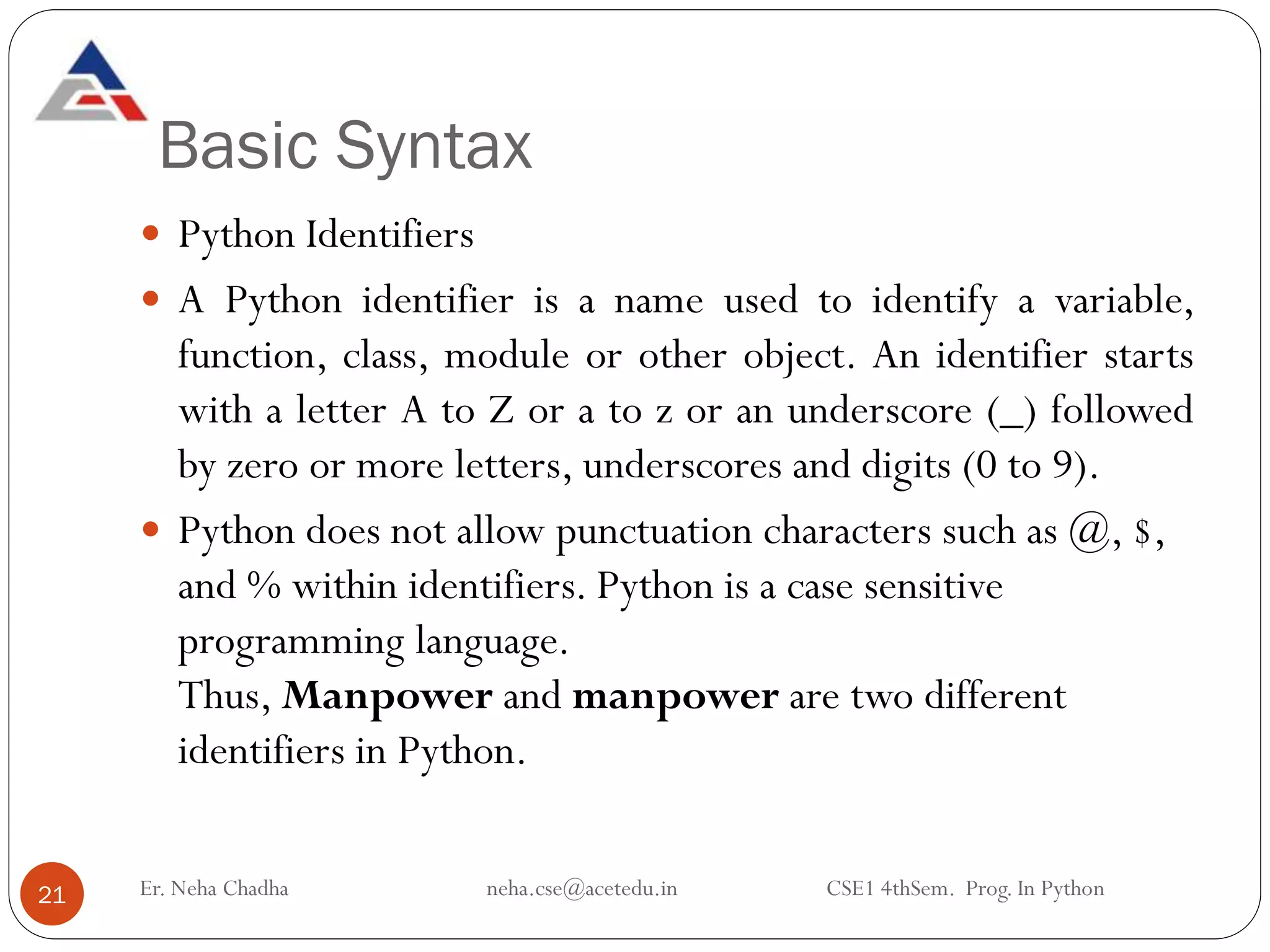 Basic Syntax
Er. Neha Chadha neha.cse@acetedu.in CSE1 4thSem. Prog. In Python
21
 Python Identifiers
 A Python identifier is a name used to identify a variable,
function, class, module or other object. An identifier starts
with a letter A to Z or a to z or an underscore (_) followed
by zero or more letters, underscores and digits (0 to 9).
 Python does not allow punctuation characters such as @, $,
and % within identifiers. Python is a case sensitive
programming language.
Thus, Manpower and manpower are two different
identifiers in Python.
 