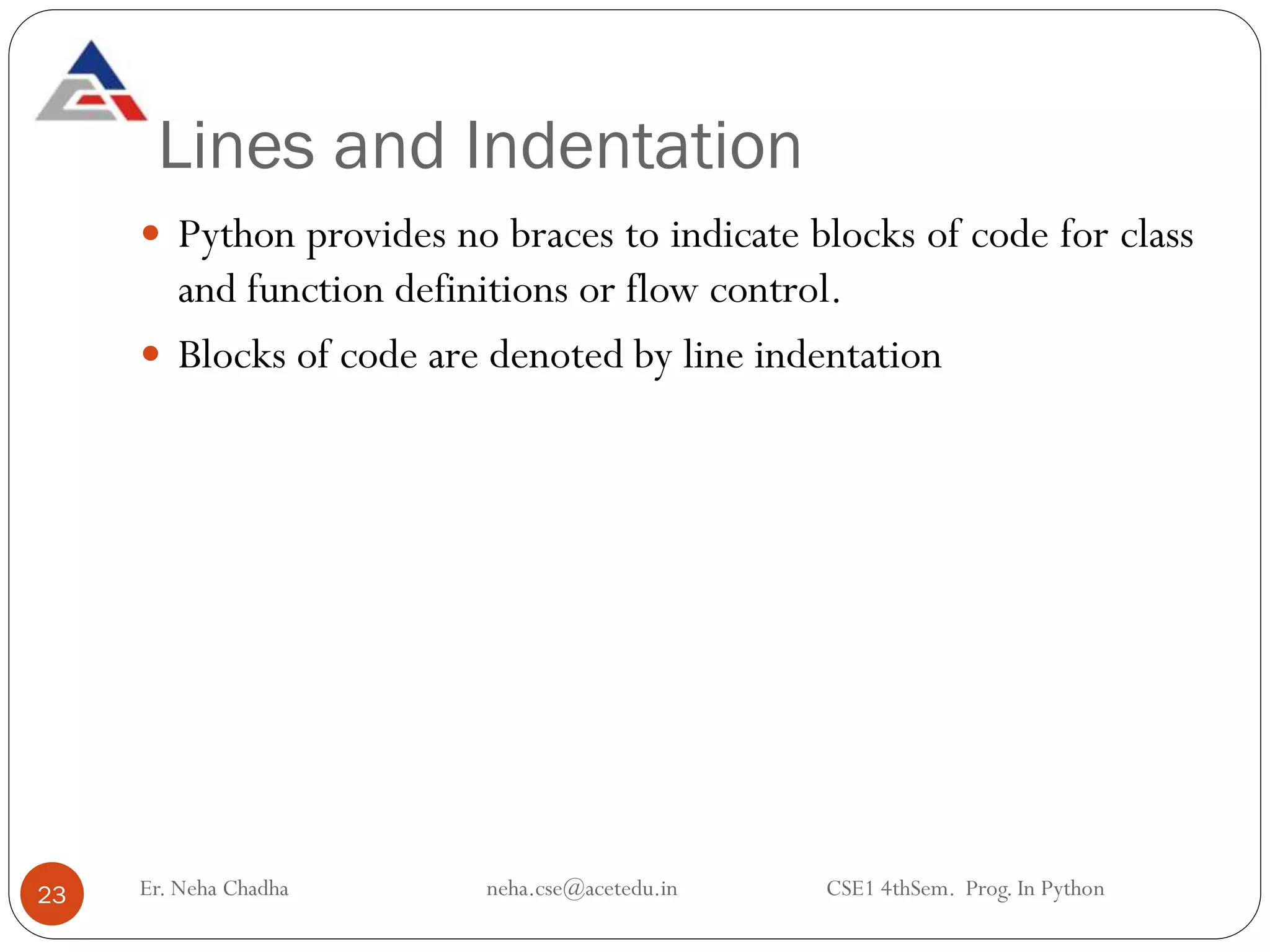 Lines and Indentation
Er. Neha Chadha neha.cse@acetedu.in CSE1 4thSem. Prog. In Python
23
 Python provides no braces to indicate blocks of code for class
and function definitions or flow control.
 Blocks of code are denoted by line indentation
 