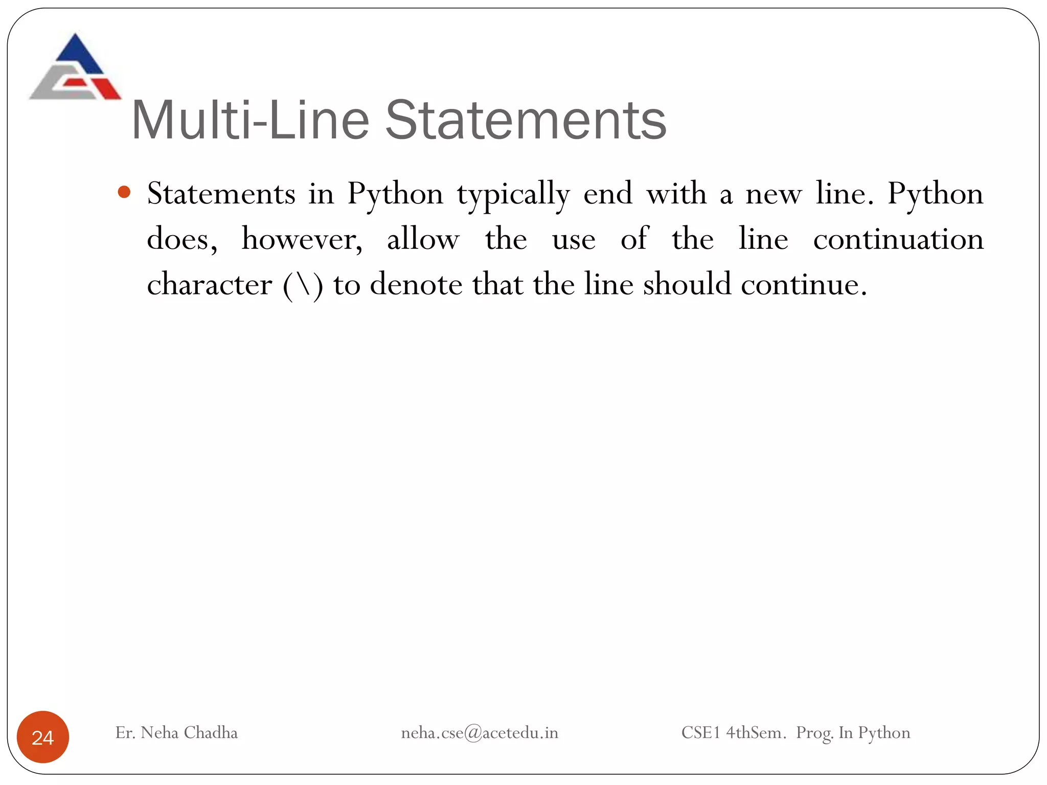 Multi-Line Statements
Er. Neha Chadha neha.cse@acetedu.in CSE1 4thSem. Prog. In Python
24
 Statements in Python typically end with a new line. Python
does, however, allow the use of the line continuation
character () to denote that the line should continue.
 