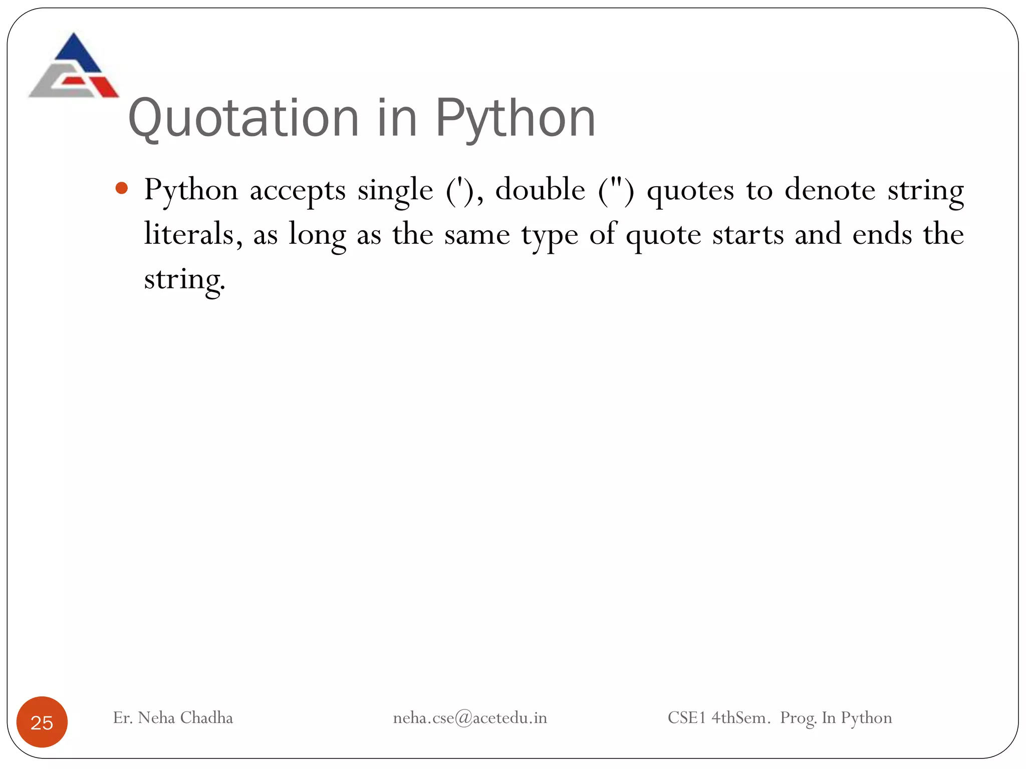 Quotation in Python
Er. Neha Chadha neha.cse@acetedu.in CSE1 4thSem. Prog. In Python
25
 Python accepts single ('), double (") quotes to denote string
literals, as long as the same type of quote starts and ends the
string.
 