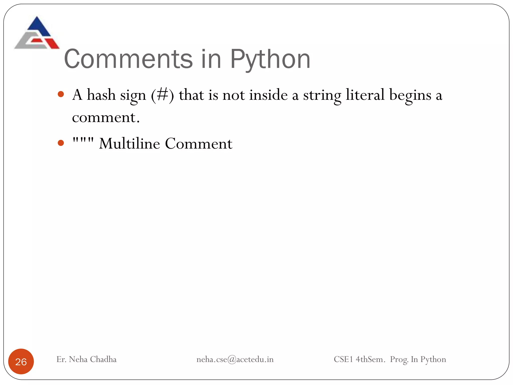 Comments in Python
Er. Neha Chadha neha.cse@acetedu.in CSE1 4thSem. Prog. In Python
26
 A hash sign (#) that is not inside a string literal begins a
comment.
 """ Multiline Comment
 