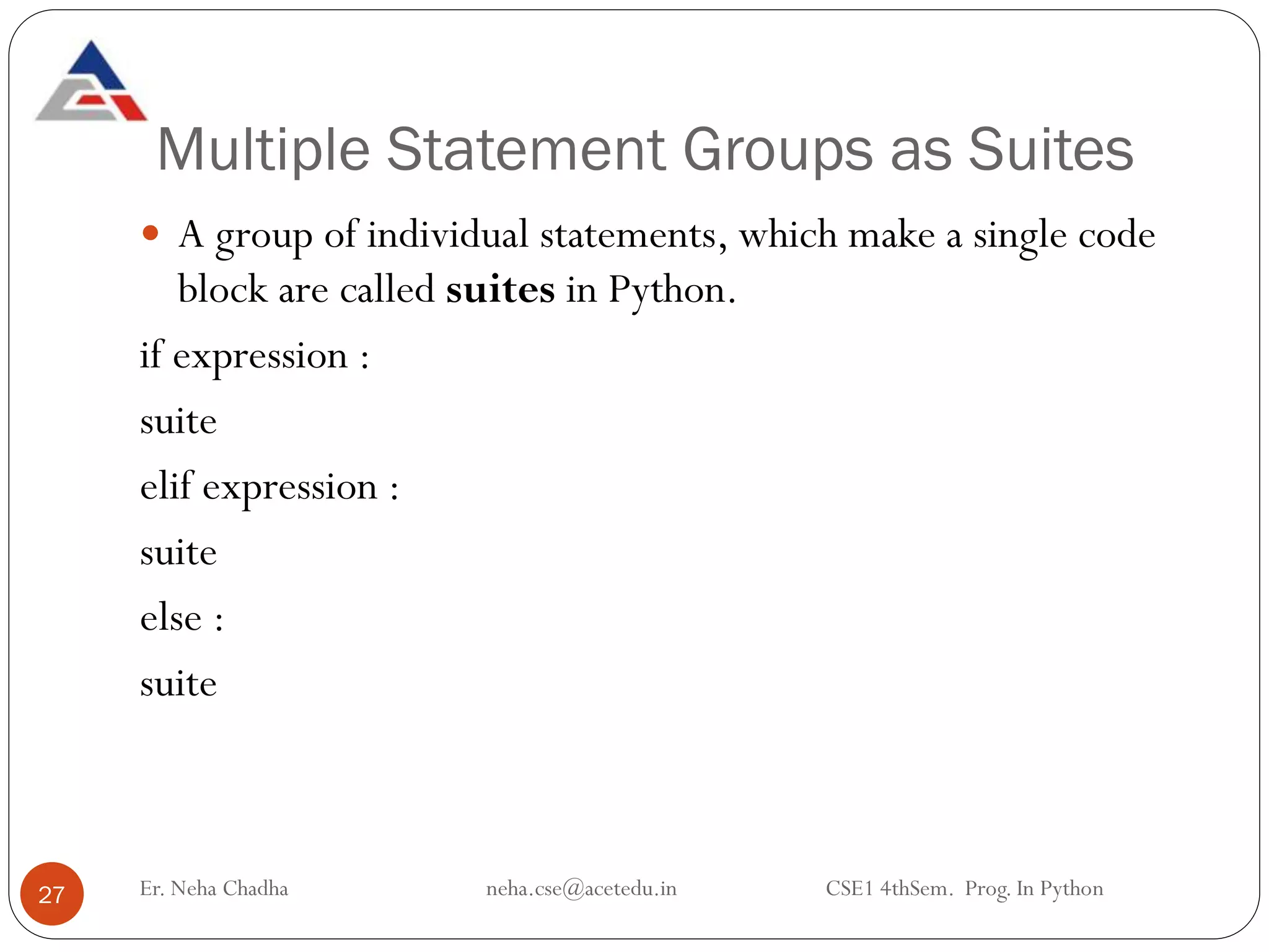 Multiple Statement Groups as Suites
Er. Neha Chadha neha.cse@acetedu.in CSE1 4thSem. Prog. In Python
27
 A group of individual statements, which make a single code
block are called suites in Python.
if expression :
suite
elif expression :
suite
else :
suite
 