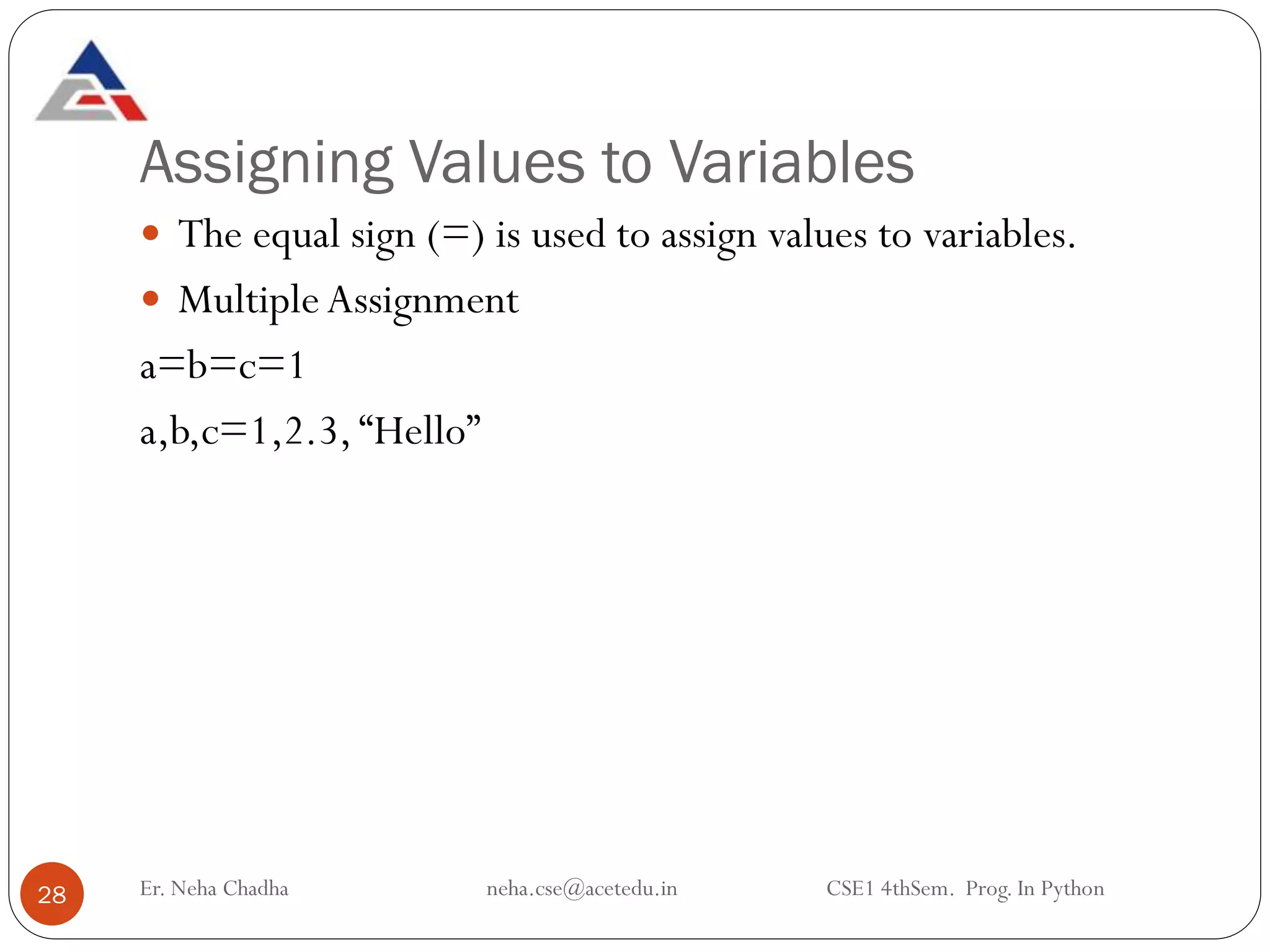 Assigning Values to Variables
Er. Neha Chadha neha.cse@acetedu.in CSE1 4thSem. Prog. In Python
28
 The equal sign (=) is used to assign values to variables.
 MultipleAssignment
a=b=c=1
a,b,c=1,2.3, “Hello”
 