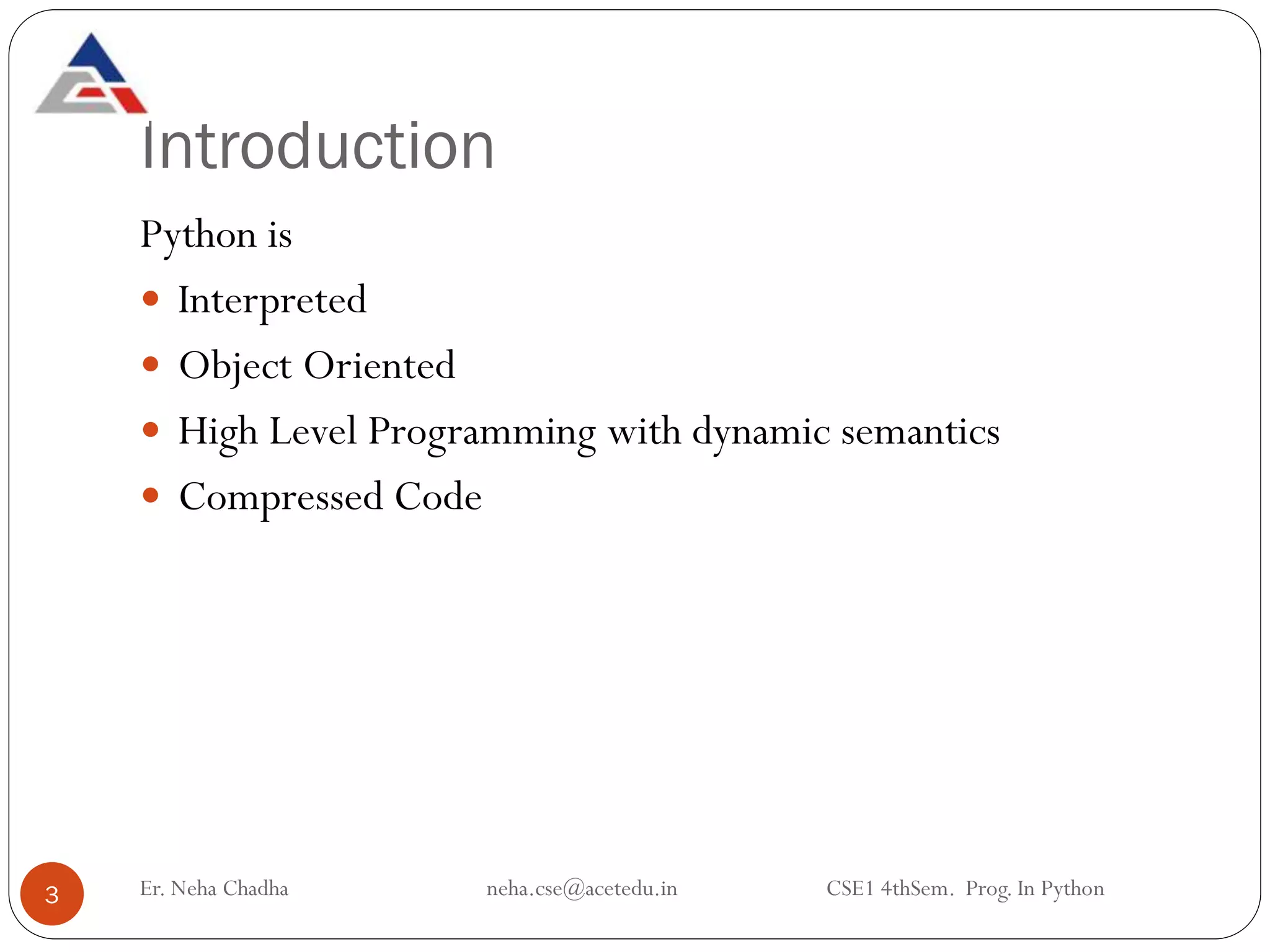 Introduction
Er. Neha Chadha neha.cse@acetedu.in CSE1 4thSem. Prog. In Python
3
Python is
 Interpreted
 Object Oriented
 High Level Programming with dynamic semantics
 Compressed Code
 