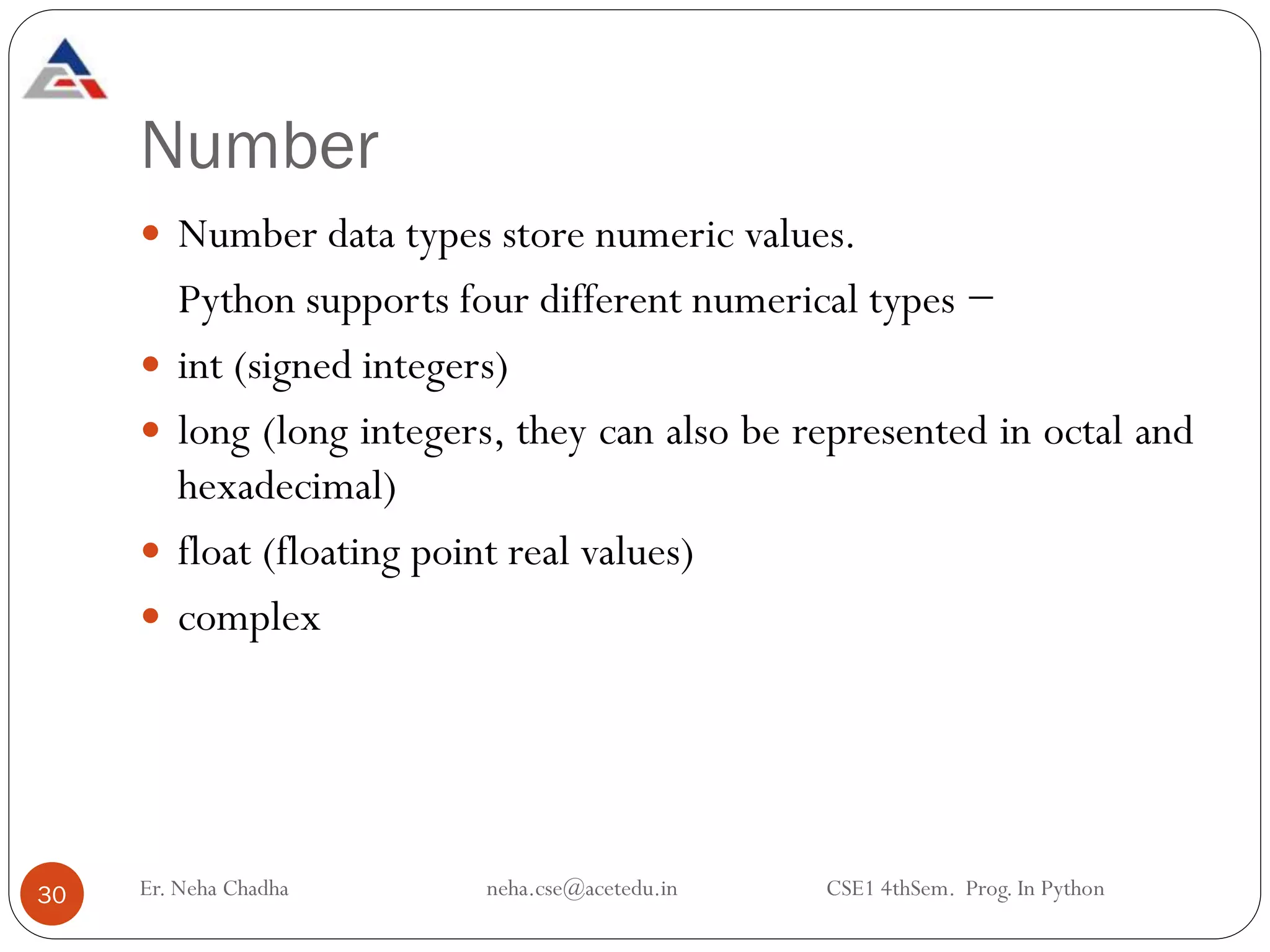 Number
 Number data types store numeric values.
Python supports four different numerical types −
 int (signed integers)
 long (long integers, they can also be represented in octal and
hexadecimal)
 float (floating point real values)
 complex
30 Er. Neha Chadha neha.cse@acetedu.in CSE1 4thSem. Prog. In Python
 