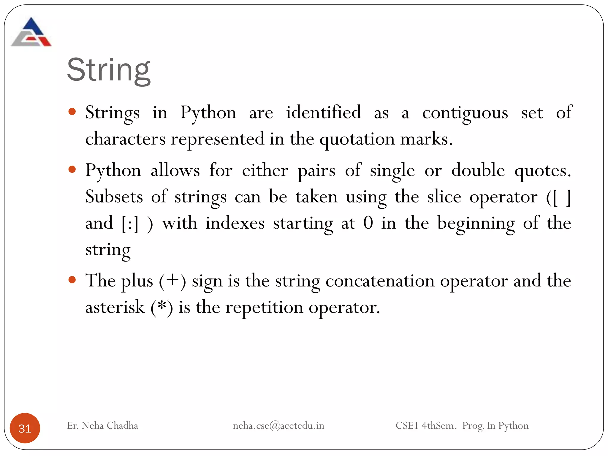 String
 Strings in Python are identified as a contiguous set of
characters represented in the quotation marks.
 Python allows for either pairs of single or double quotes.
Subsets of strings can be taken using the slice operator ([ ]
and [:] ) with indexes starting at 0 in the beginning of the
string
 The plus (+) sign is the string concatenation operator and the
asterisk (*) is the repetition operator.
31 Er. Neha Chadha neha.cse@acetedu.in CSE1 4thSem. Prog. In Python
 