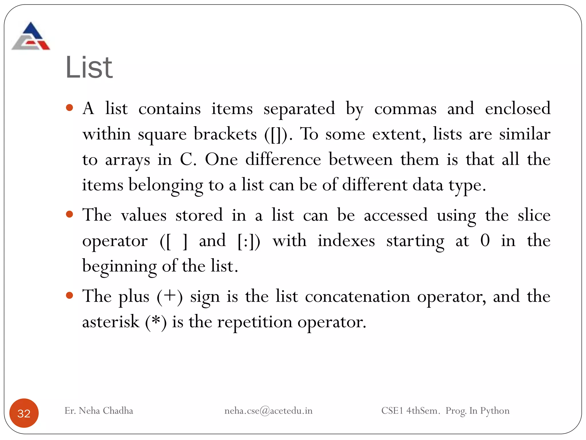 List
 A list contains items separated by commas and enclosed
within square brackets ([]). To some extent, lists are similar
to arrays in C. One difference between them is that all the
items belonging to a list can be of different data type.
 The values stored in a list can be accessed using the slice
operator ([ ] and [:]) with indexes starting at 0 in the
beginning of the list.
 The plus (+) sign is the list concatenation operator, and the
asterisk (*) is the repetition operator.
32 Er. Neha Chadha neha.cse@acetedu.in CSE1 4thSem. Prog. In Python
 
