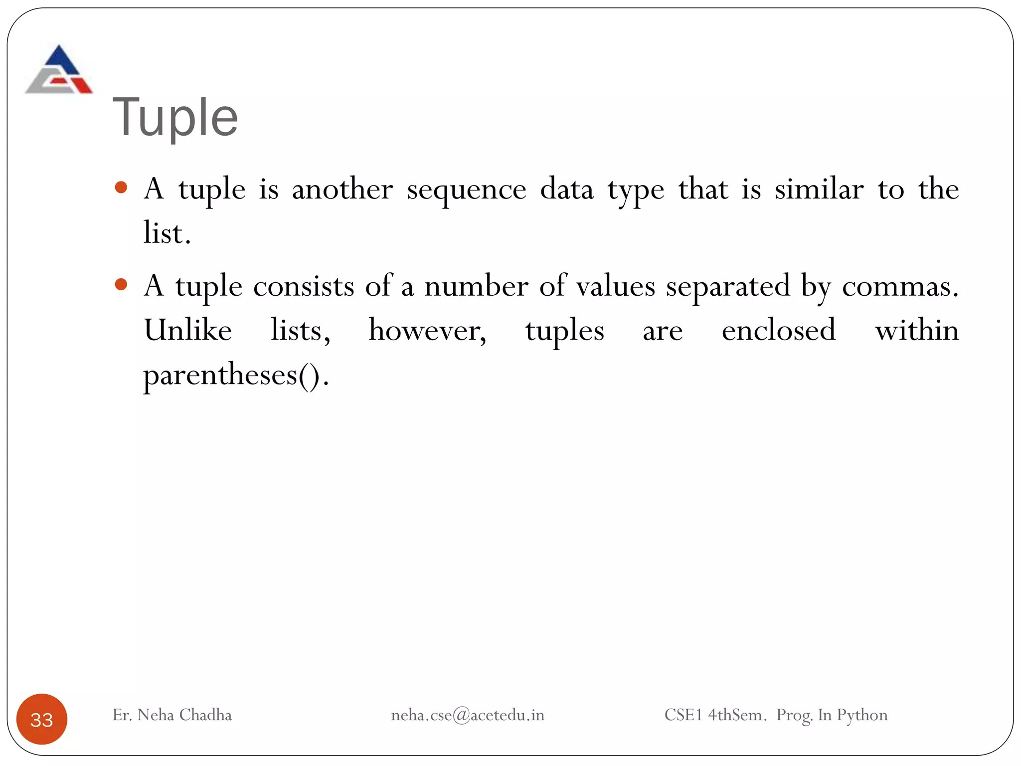 Tuple
 A tuple is another sequence data type that is similar to the
list.
 A tuple consists of a number of values separated by commas.
Unlike lists, however, tuples are enclosed within
parentheses().
33 Er. Neha Chadha neha.cse@acetedu.in CSE1 4thSem. Prog. In Python
 
