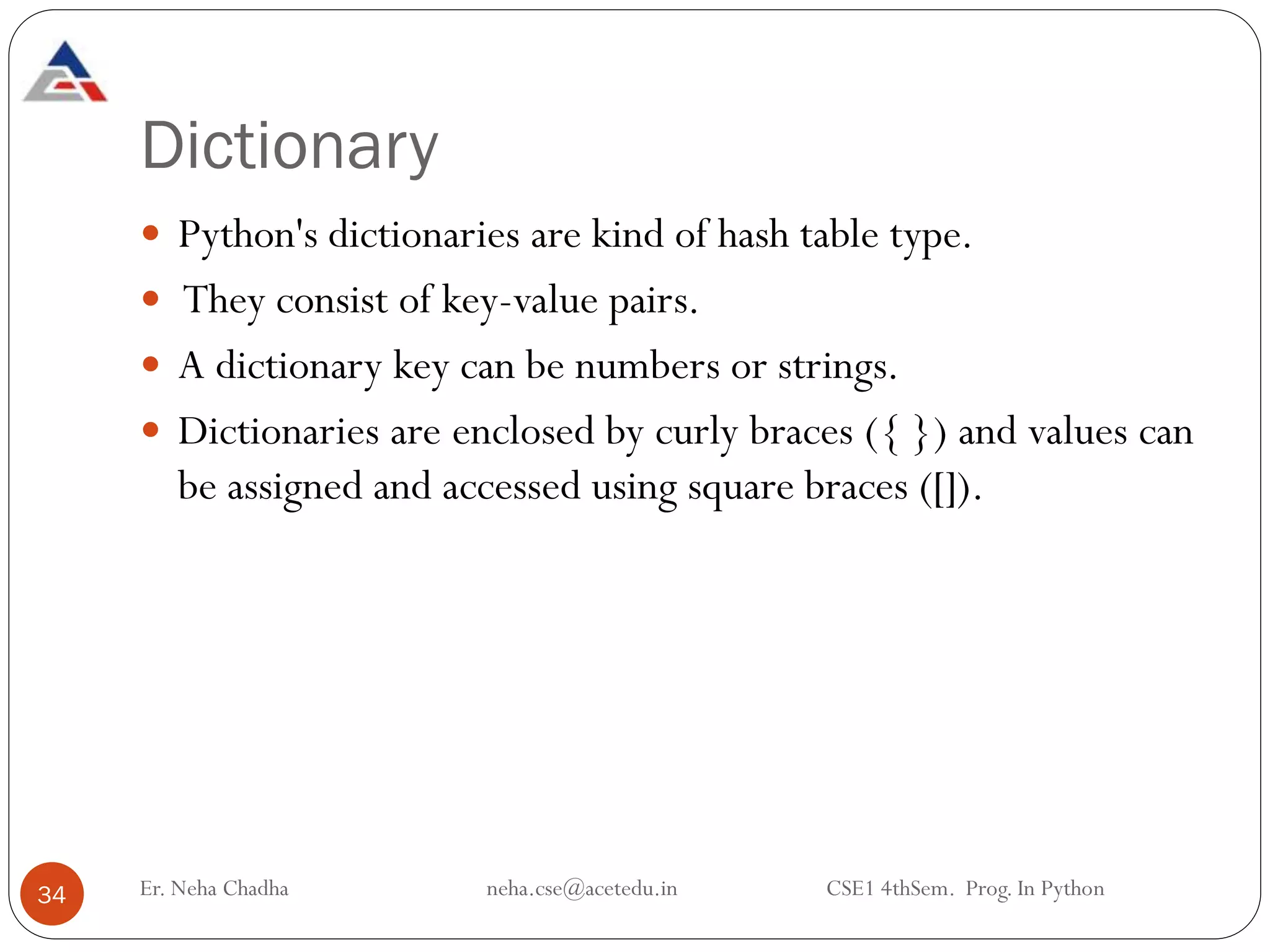 Dictionary
 Python's dictionaries are kind of hash table type.
 They consist of key-value pairs.
 A dictionary key can be numbers or strings.
 Dictionaries are enclosed by curly braces ({ }) and values can
be assigned and accessed using square braces ([]).
34 Er. Neha Chadha neha.cse@acetedu.in CSE1 4thSem. Prog. In Python
 