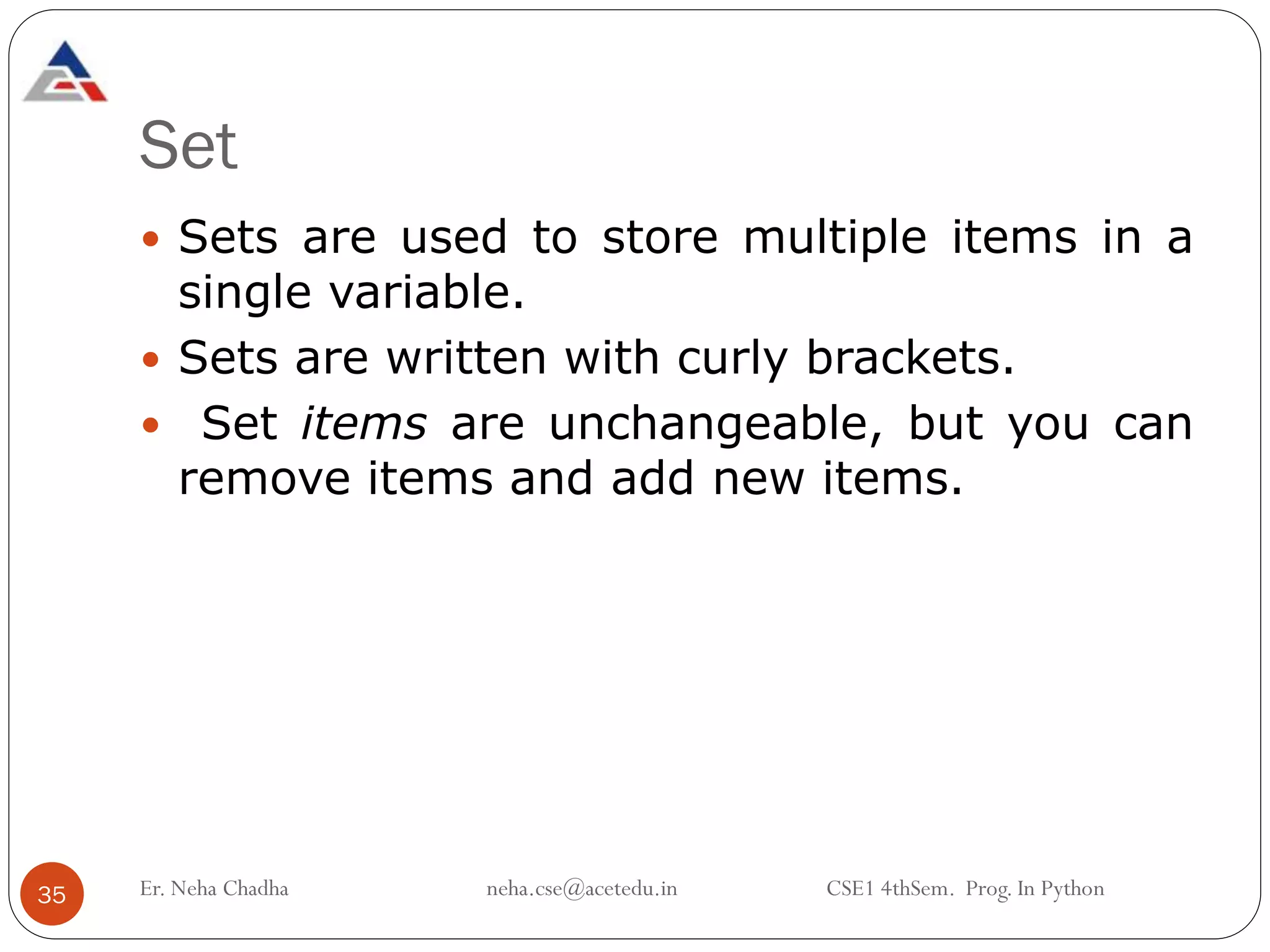 Set
 Sets are used to store multiple items in a
single variable.
 Sets are written with curly brackets.
 Set items are unchangeable, but you can
remove items and add new items.
35 Er. Neha Chadha neha.cse@acetedu.in CSE1 4thSem. Prog. In Python
 