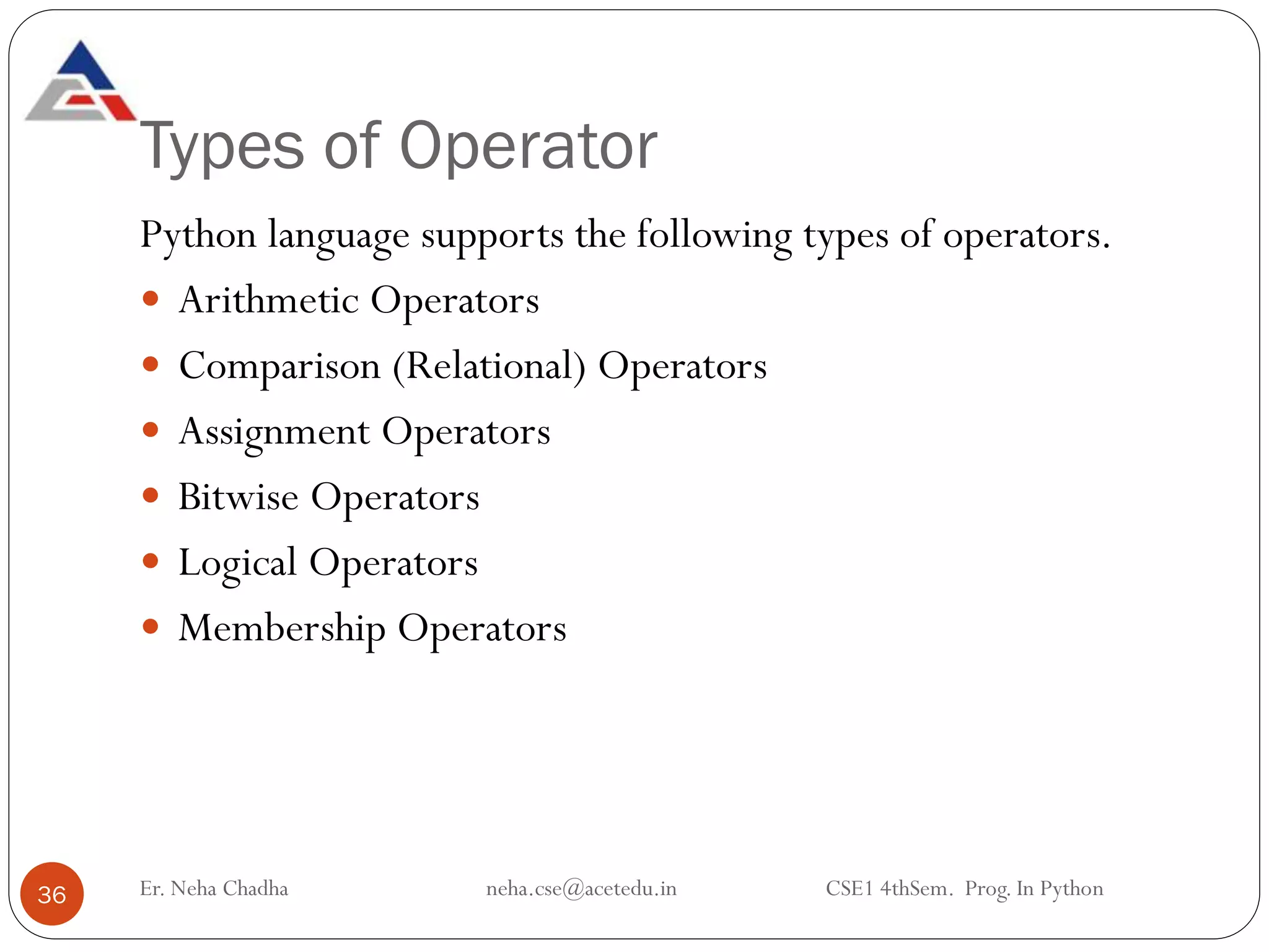 Types of Operator
36
Python language supports the following types of operators.
 Arithmetic Operators
 Comparison (Relational) Operators
 Assignment Operators
 Bitwise Operators
 Logical Operators
 Membership Operators
Er. Neha Chadha neha.cse@acetedu.in CSE1 4thSem. Prog. In Python
 