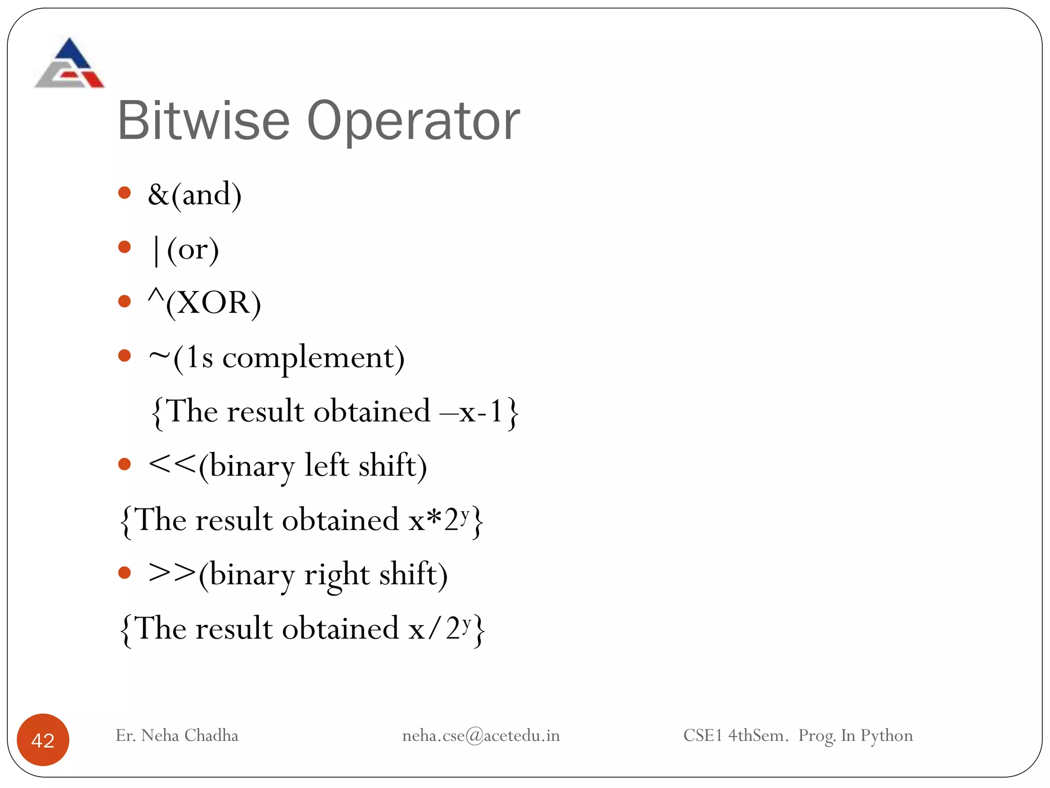 Bitwise Operator
42
 &(and)
 |(or)
 ^(XOR)
 ~(1s complement)
{The result obtained –x-1}
 <<(binary left shift)
{The result obtained x*2y}
 >>(binary right shift)
{The result obtained x/2y}
Er. Neha Chadha neha.cse@acetedu.in CSE1 4thSem. Prog. In Python
 