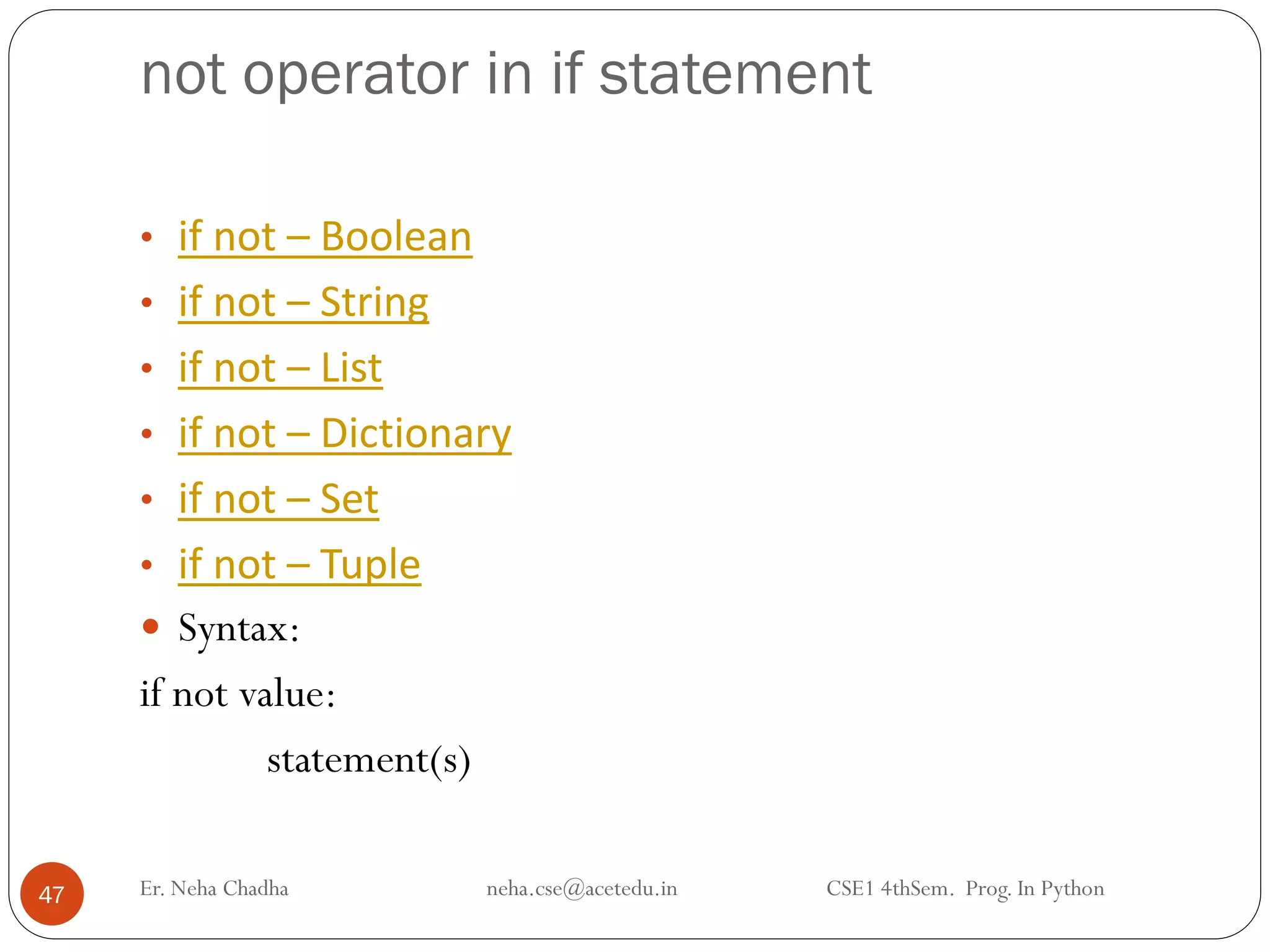 not operator in if statement
Er. Neha Chadha neha.cse@acetedu.in CSE1 4thSem. Prog. In Python
47
• if not – Boolean
• if not – String
• if not – List
• if not – Dictionary
• if not – Set
• if not – Tuple
 Syntax:
if not value:
statement(s)
 