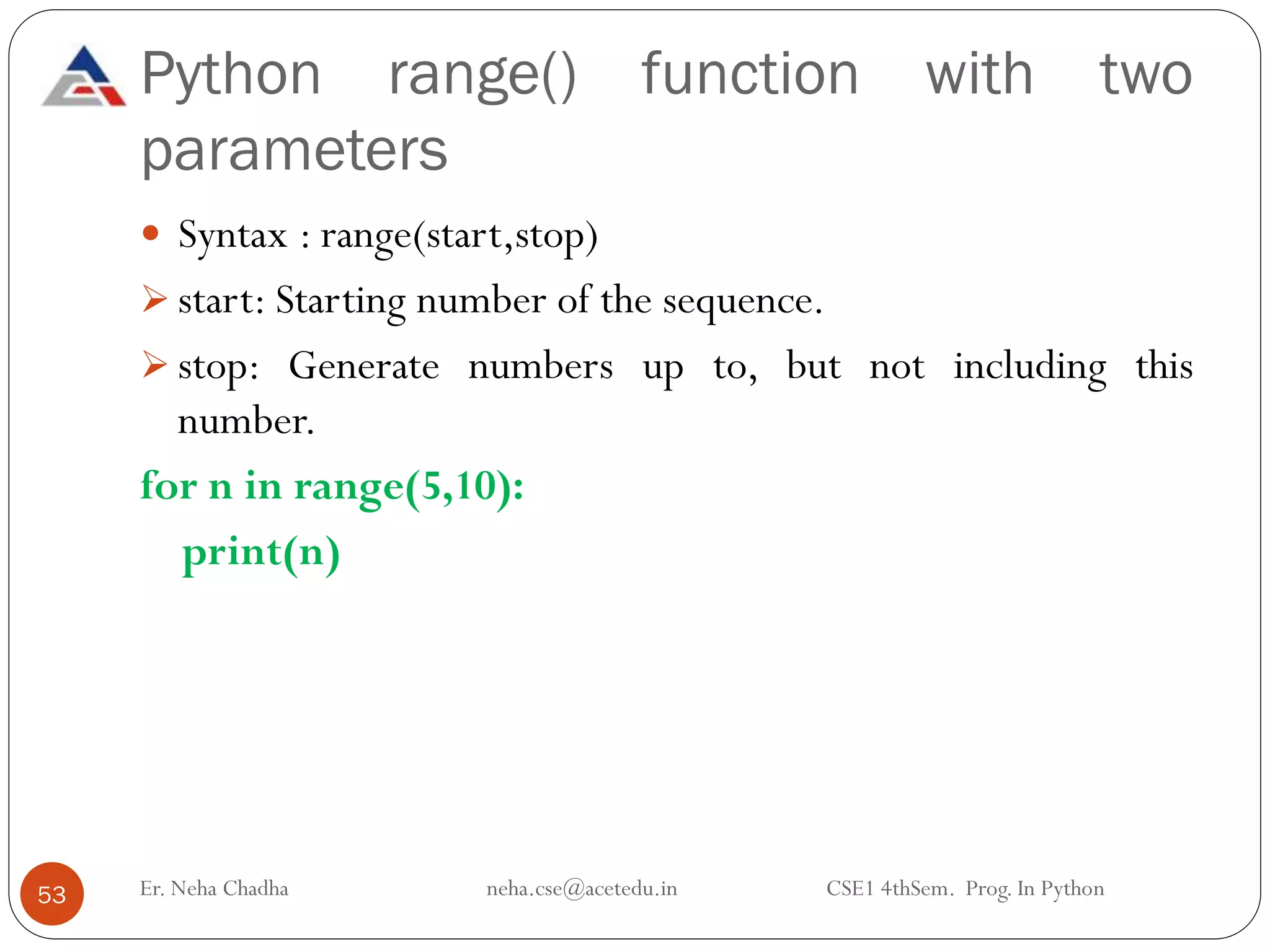 Python range() function with two
parameters
Er. Neha Chadha neha.cse@acetedu.in CSE1 4thSem. Prog. In Python
53
 Syntax : range(start,stop)
➢ start: Starting number of the sequence.
➢ stop: Generate numbers up to, but not including this
number.
for n in range(5,10):
print(n)
 