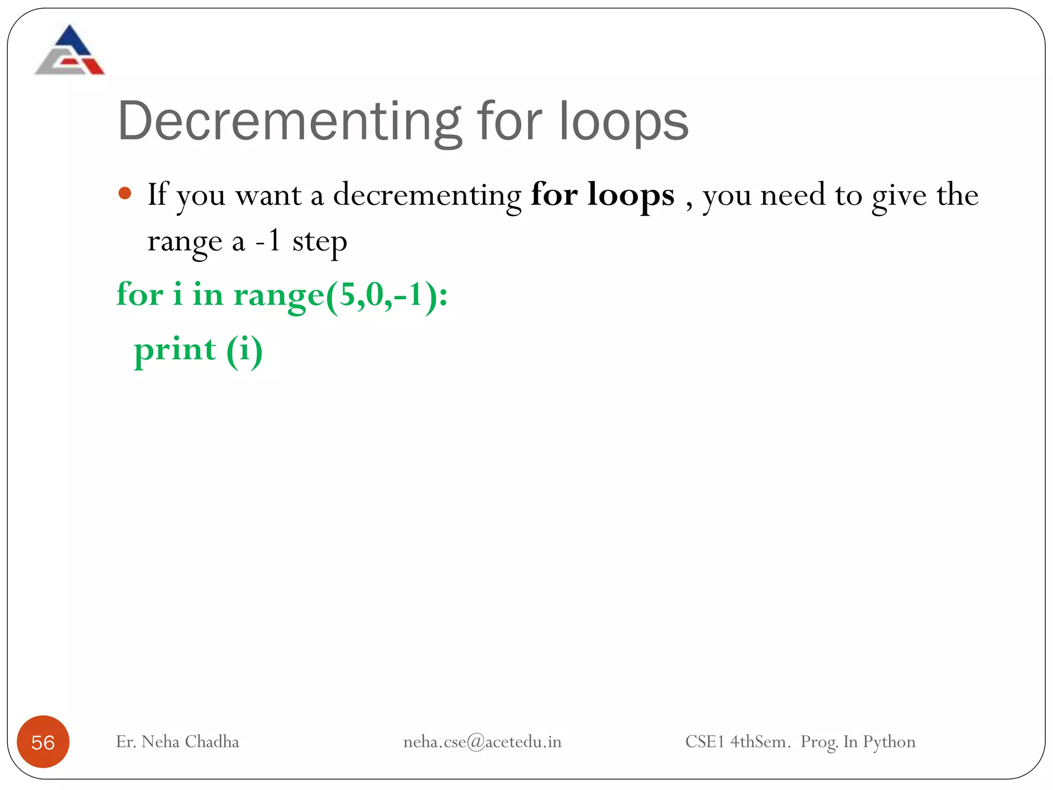 Decrementing for loops
Er. Neha Chadha neha.cse@acetedu.in CSE1 4thSem. Prog. In Python
56
 If you want a decrementing for loops , you need to give the
range a -1 step
for i in range(5,0,-1):
print (i)
 