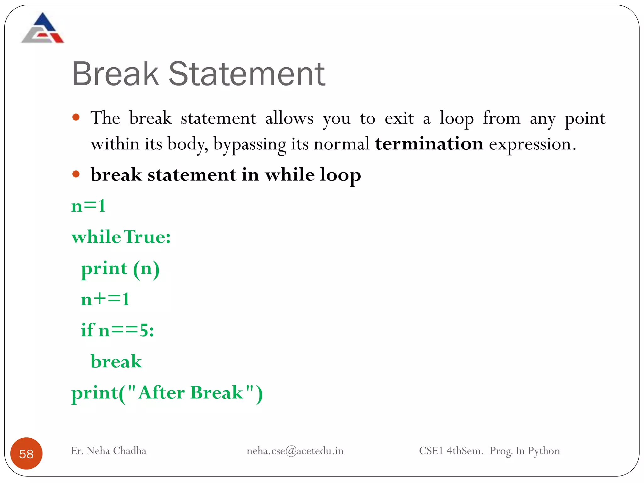 Break Statement
Er. Neha Chadha neha.cse@acetedu.in CSE1 4thSem. Prog. In Python
58
 The break statement allows you to exit a loop from any point
within its body, bypassing its normal termination expression.
 break statement in while loop
n=1
whileTrue:
print (n)
n+=1
if n==5:
break
print("After Break")
 
