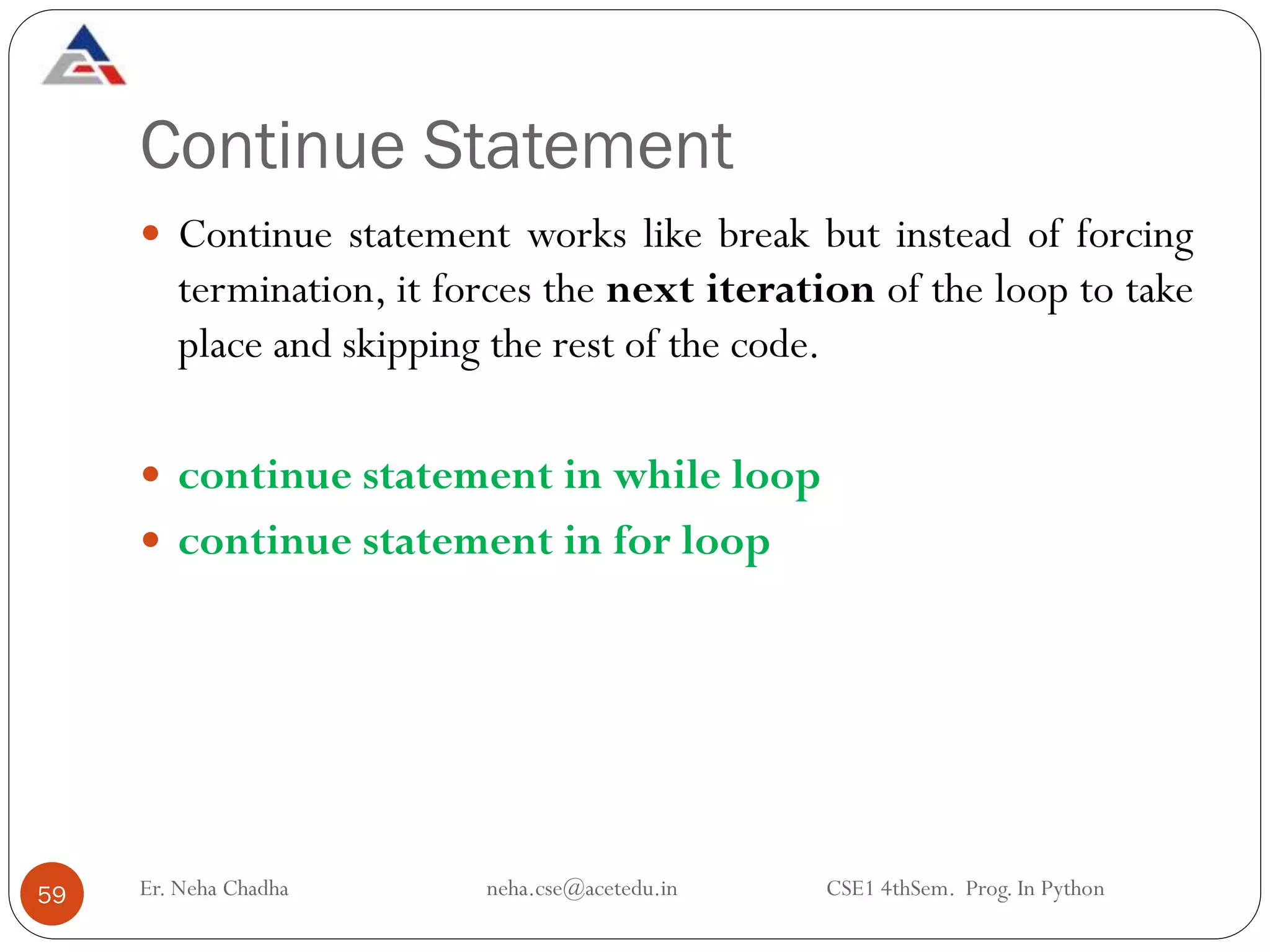 Continue Statement
Er. Neha Chadha neha.cse@acetedu.in CSE1 4thSem. Prog. In Python
59
 Continue statement works like break but instead of forcing
termination, it forces the next iteration of the loop to take
place and skipping the rest of the code.
 continue statement in while loop
 continue statement in for loop
 