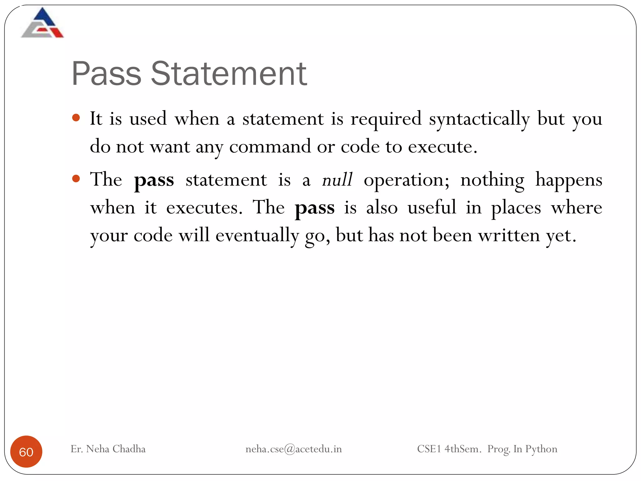 Pass Statement
Er. Neha Chadha neha.cse@acetedu.in CSE1 4thSem. Prog. In Python
60
 It is used when a statement is required syntactically but you
do not want any command or code to execute.
 The pass statement is a null operation; nothing happens
when it executes. The pass is also useful in places where
your code will eventually go, but has not been written yet.
 