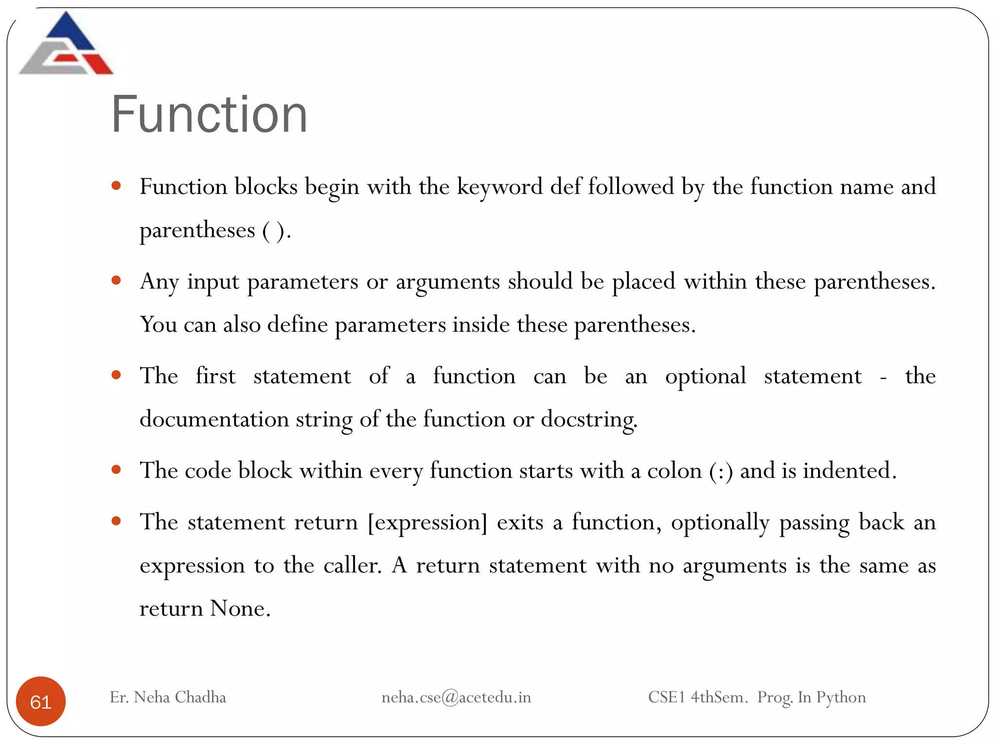 Function
Er. Neha Chadha neha.cse@acetedu.in CSE1 4thSem. Prog. In Python
61
 Function blocks begin with the keyword def followed by the function name and
parentheses ( ).
 Any input parameters or arguments should be placed within these parentheses.
You can also define parameters inside these parentheses.
 The first statement of a function can be an optional statement - the
documentation string of the function or docstring.
 The code block within every function starts with a colon (:) and is indented.
 The statement return [expression] exits a function, optionally passing back an
expression to the caller. A return statement with no arguments is the same as
return None.
 