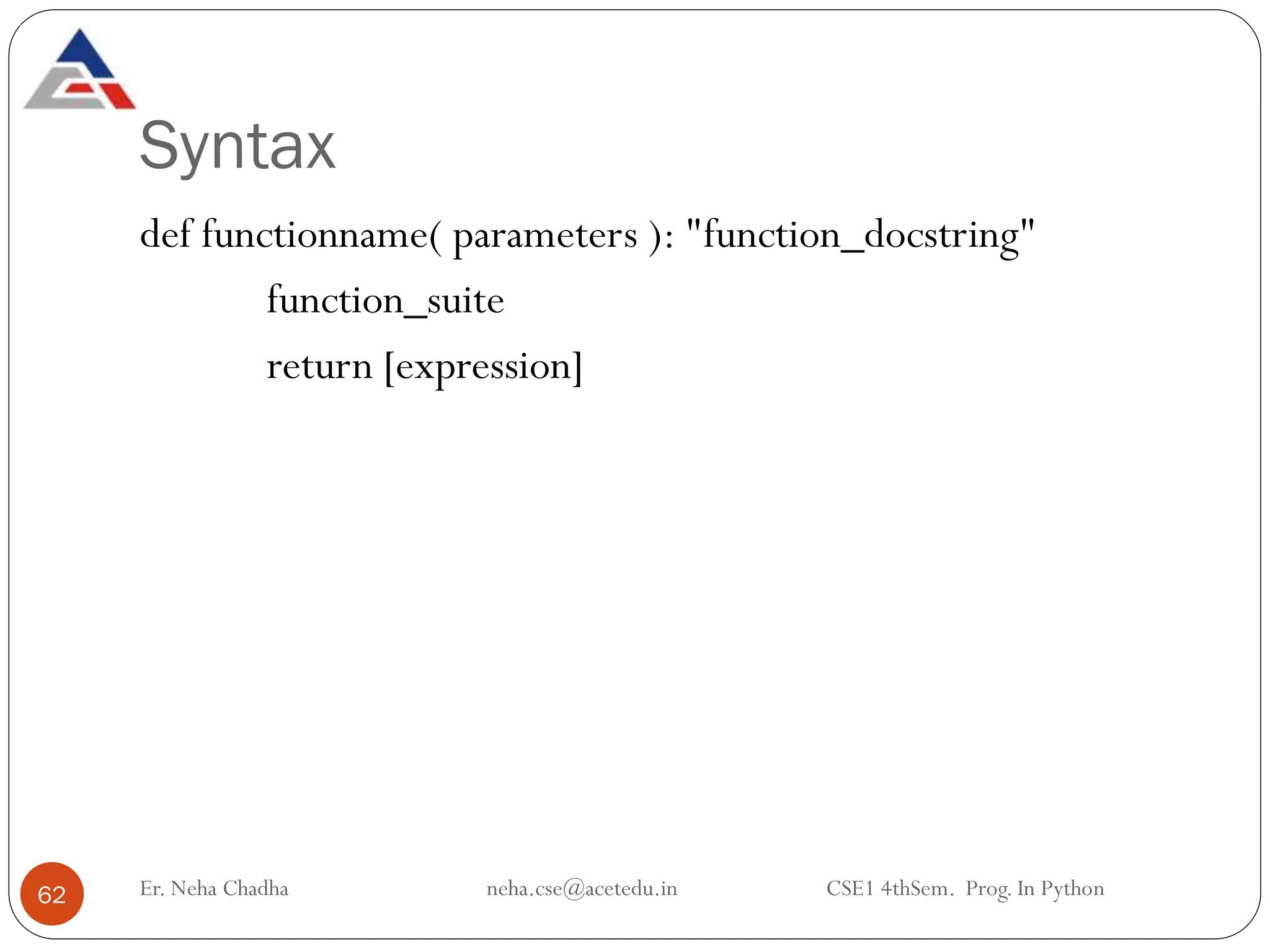 Syntax
Er. Neha Chadha neha.cse@acetedu.in CSE1 4thSem. Prog. In Python
62
def functionname( parameters ): "function_docstring"
function_suite
return [expression]
 