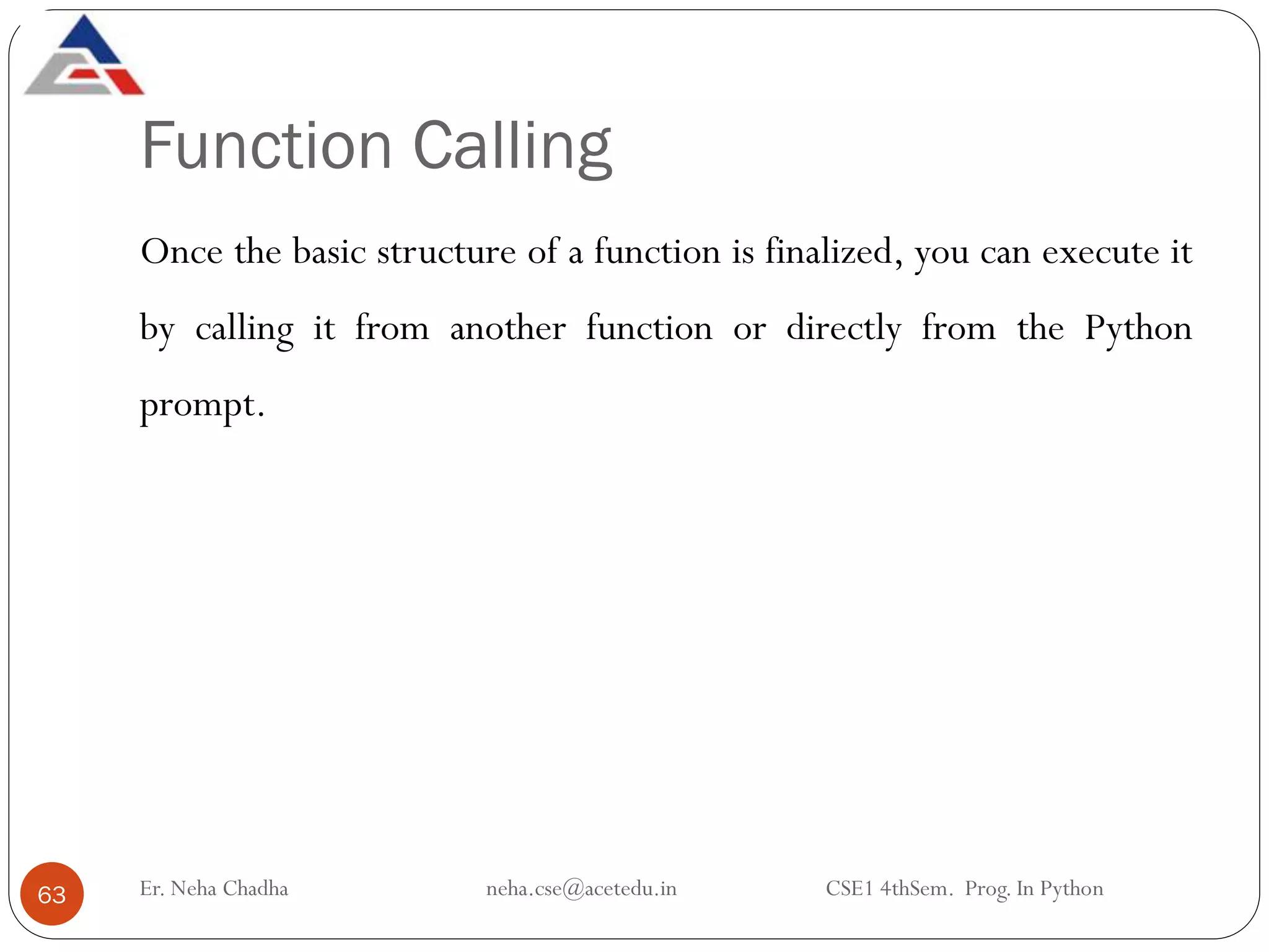Function Calling
Er. Neha Chadha neha.cse@acetedu.in CSE1 4thSem. Prog. In Python
63
Once the basic structure of a function is finalized, you can execute it
by calling it from another function or directly from the Python
prompt.
 