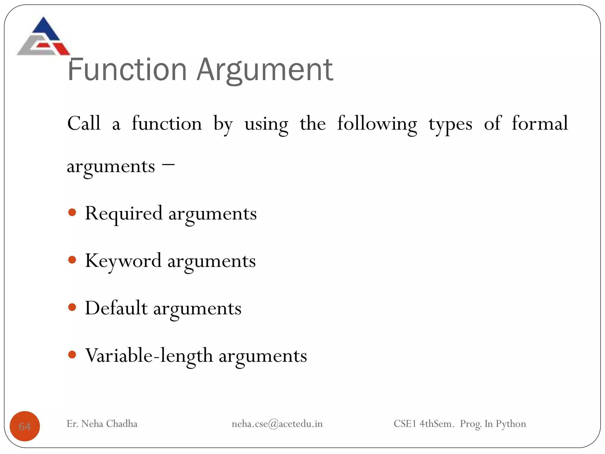 Function Argument
Call a function by using the following types of formal
arguments −
 Required arguments
 Keyword arguments
 Default arguments
 Variable-length arguments
64 Er. Neha Chadha neha.cse@acetedu.in CSE1 4thSem. Prog. In Python
 