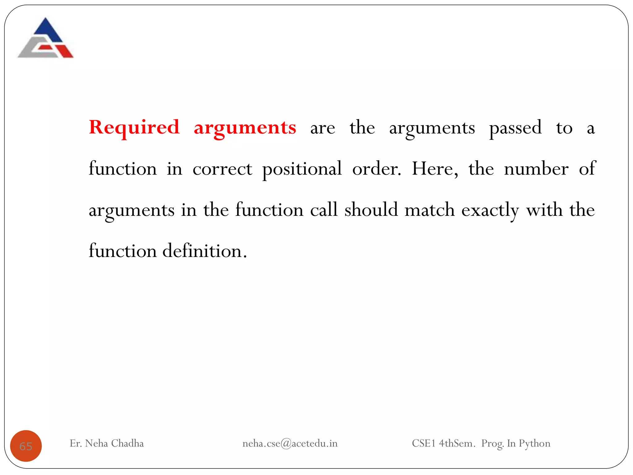Required arguments are the arguments passed to a
function in correct positional order. Here, the number of
arguments in the function call should match exactly with the
function definition.
65 Er. Neha Chadha neha.cse@acetedu.in CSE1 4thSem. Prog. In Python
 