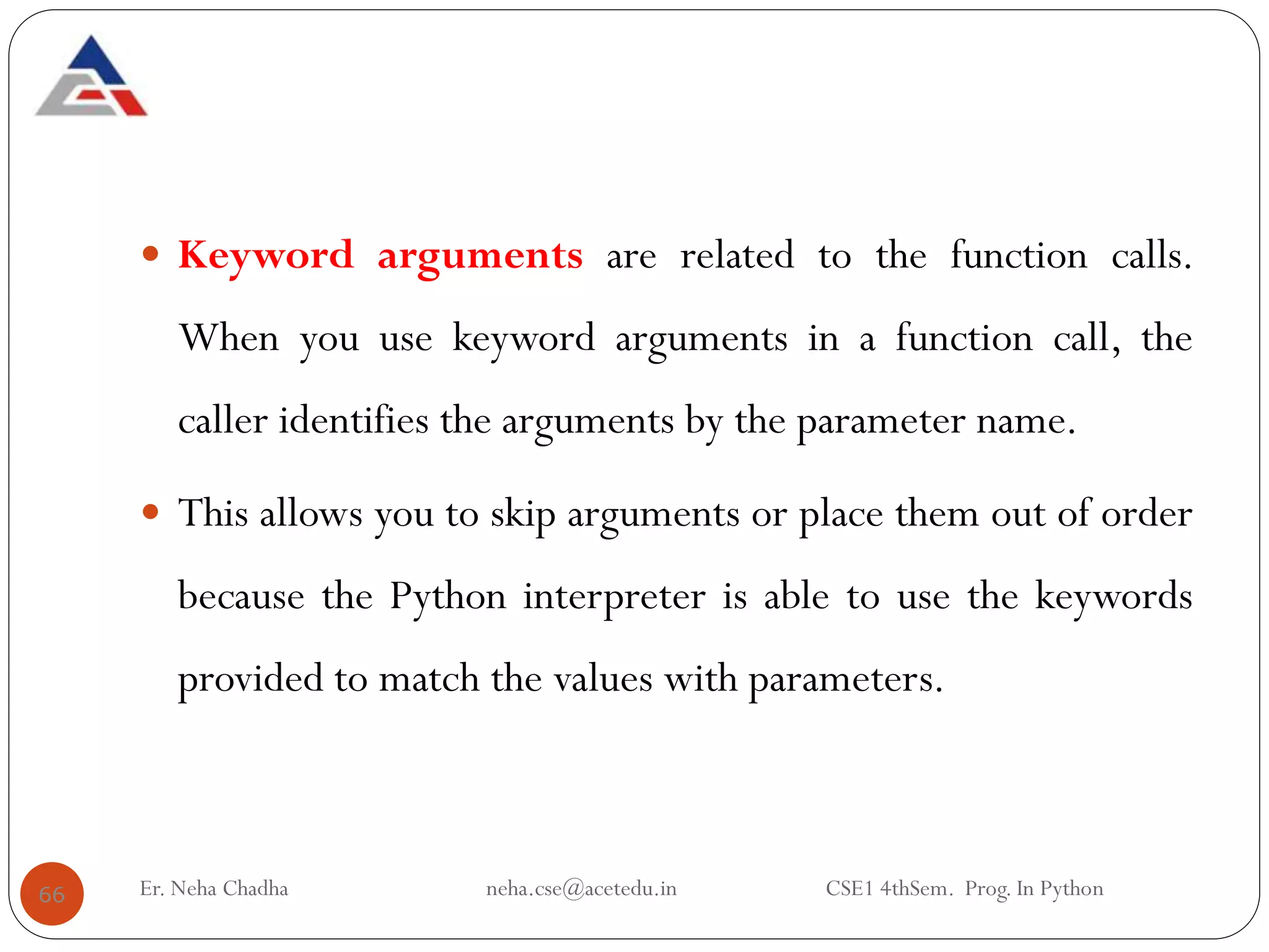 Keyword arguments are related to the function calls.
When you use keyword arguments in a function call, the
caller identifies the arguments by the parameter name.
 This allows you to skip arguments or place them out of order
because the Python interpreter is able to use the keywords
provided to match the values with parameters.
66 Er. Neha Chadha neha.cse@acetedu.in CSE1 4thSem. Prog. In Python
 