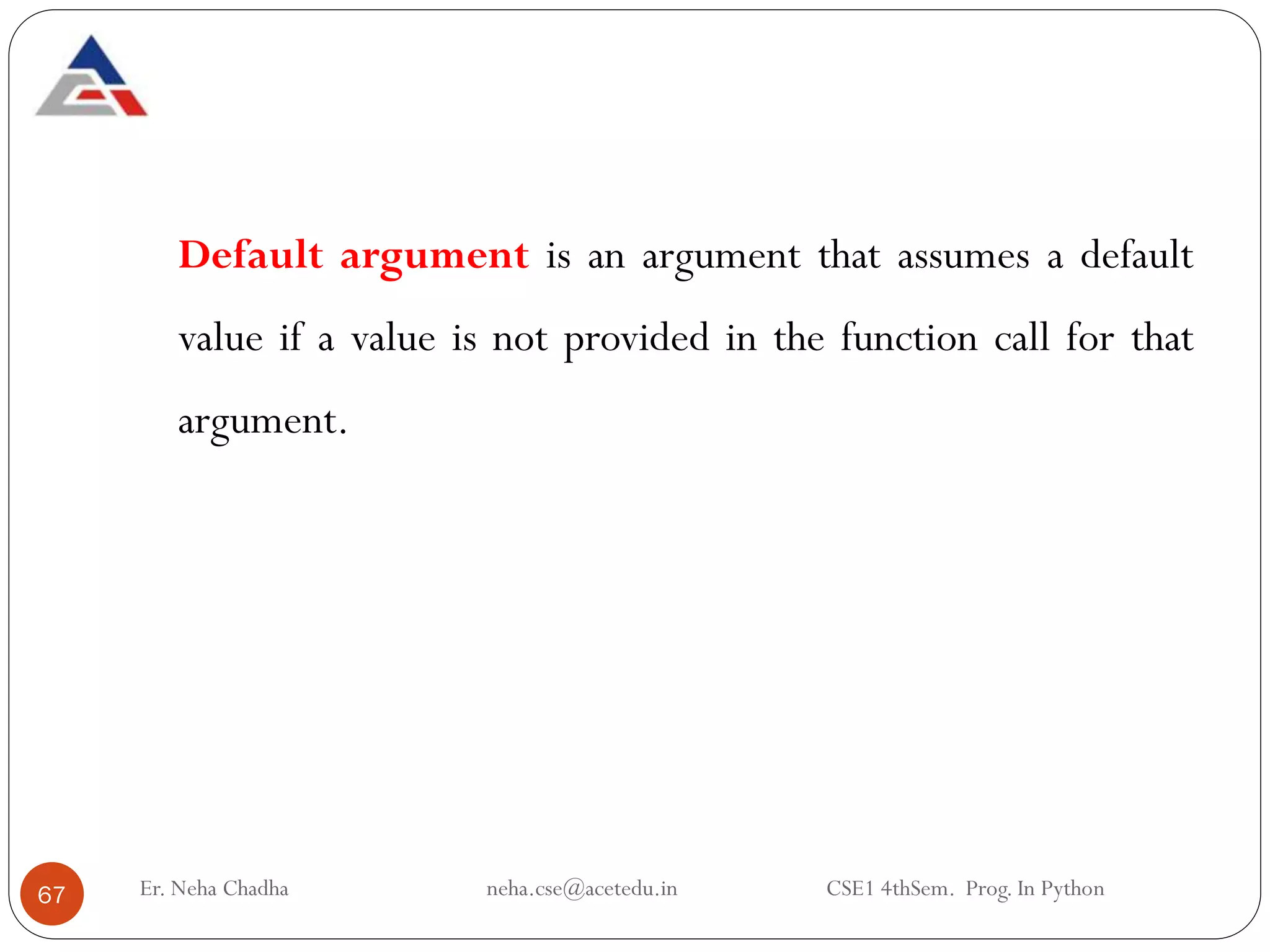 Er. Neha Chadha neha.cse@acetedu.in CSE1 4thSem. Prog. In Python
67
Default argument is an argument that assumes a default
value if a value is not provided in the function call for that
argument.
 