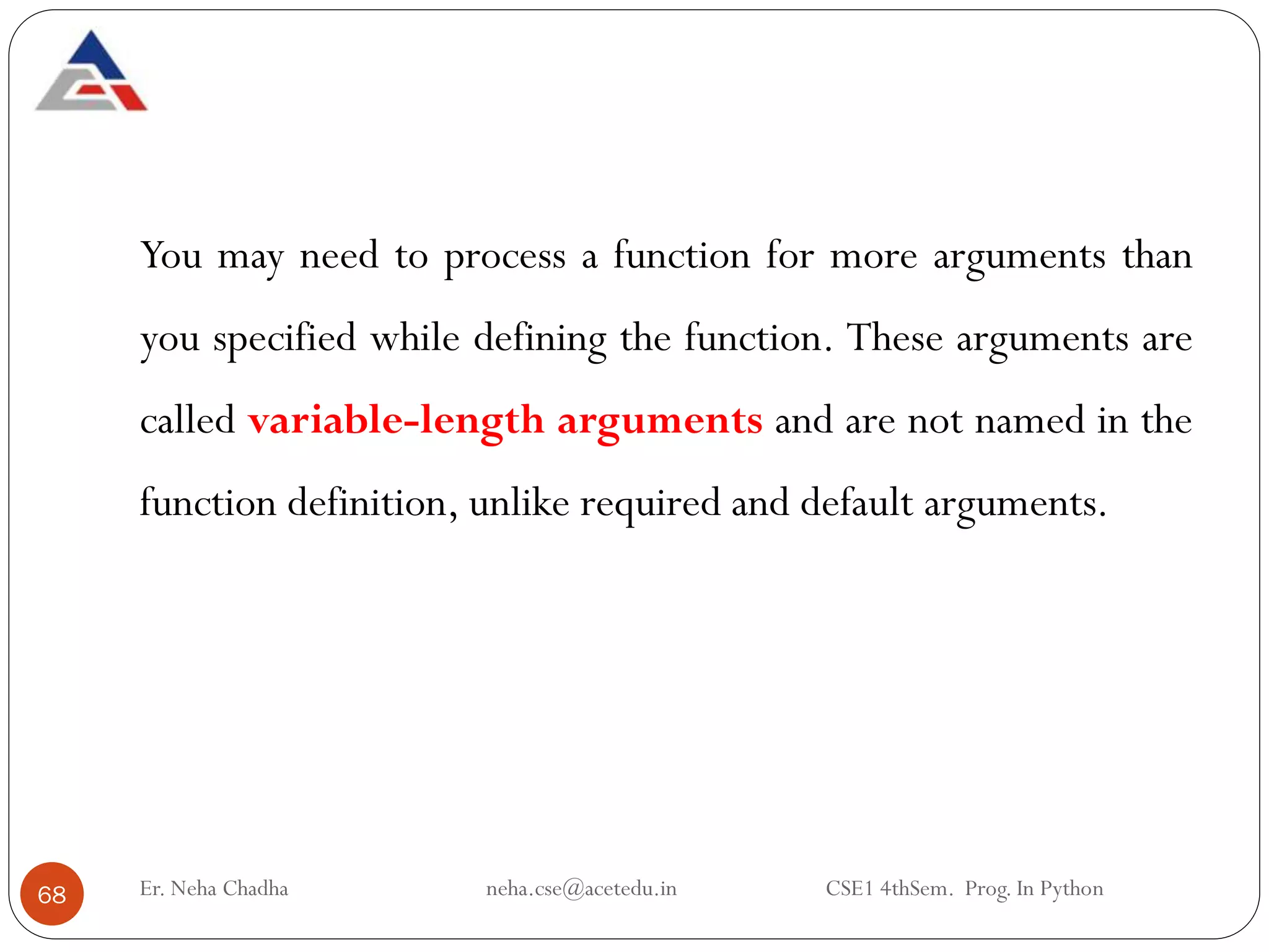 Er. Neha Chadha neha.cse@acetedu.in CSE1 4thSem. Prog. In Python
68
You may need to process a function for more arguments than
you specified while defining the function. These arguments are
called variable-length arguments and are not named in the
function definition, unlike required and default arguments.
 